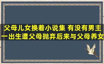 父母儿女换着小说集 有没有男主一出生遭父母抛弃后来与父母养女恋爱的修真小说